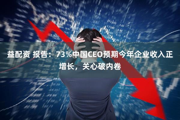 益配资 报告：73%中国CEO预期今年企业收入正增长，关心破内卷