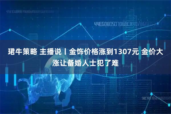 珺牛策略 主播说丨金饰价格涨到1307元 金价大涨让备婚人士犯了难