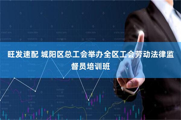 旺发速配 城阳区总工会举办全区工会劳动法律监督员培训班