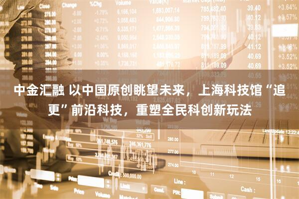 中金汇融 以中国原创眺望未来，上海科技馆“追更”前沿科技，重塑全民科创新玩法