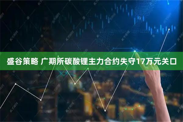 盛谷策略 广期所碳酸锂主力合约失守17万元关口