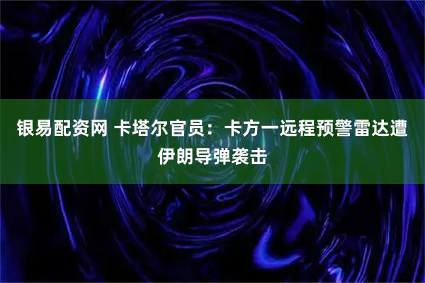 银易配资网 卡塔尔官员：卡方一远程预警雷达遭伊朗导弹袭击