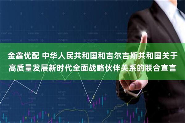 金鑫优配 中华人民共和国和吉尔吉斯共和国关于高质量发展新时代全面战略伙伴关系的联合宣言
