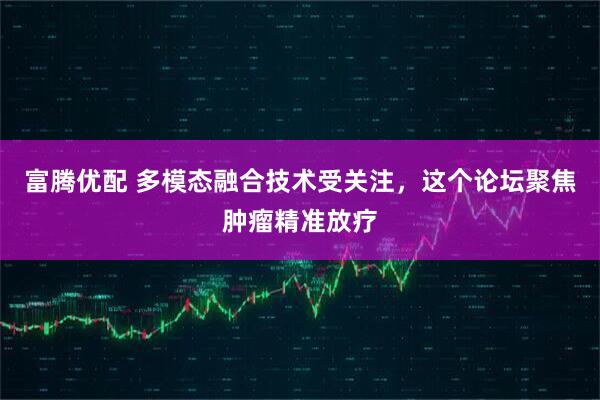 富腾优配 多模态融合技术受关注，这个论坛聚焦肿瘤精准放疗